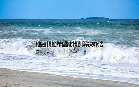 他急切地希望能找到解决办法