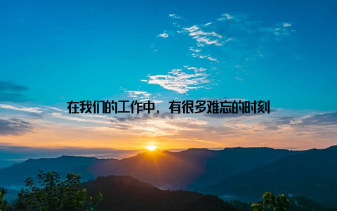 在我们的工作中, 有很多难忘的时刻